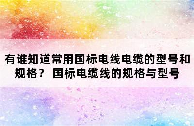 有谁知道常用国标电线电缆的型号和规格？ 国标电缆线的规格与型号